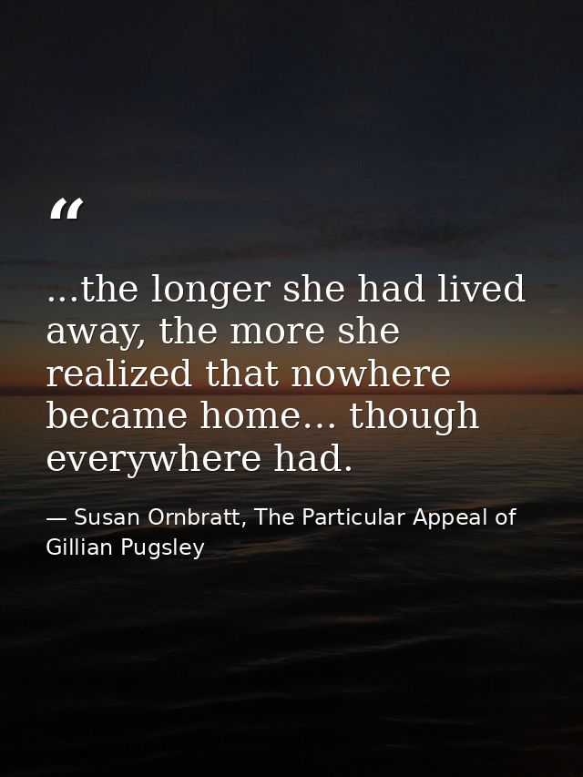 ...the longer she had lived away, the more she realized that nowhere became home… though everywhere had. — Susan Ornbratt, The Particular Appeal of Gillian Pugsley