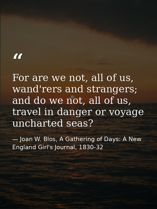 For are we not, all of us, wand'rers and strangers; and do we not, all of us, travel in danger or voyage uncharted seas? — Joan W. Blos, A Gathering of Days: A New England Girl's Journal, 1830-32