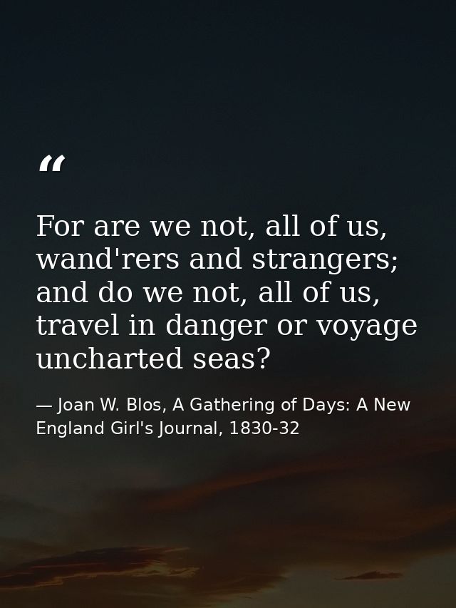 For are we not, all of us, wand'rers and strangers; and do we not, all of us, travel in danger or voyage uncharted seas? — Joan W. Blos, A Gathering of Days: A New England Girl's Journal, 1830-32