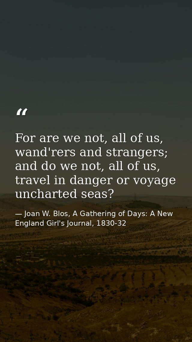 For are we not, all of us, wand'rers and strangers; and do we not, all of us, travel in danger or voyage uncharted seas? — Joan W. Blos, A Gathering of Days: A New England Girl's Journal, 1830-32