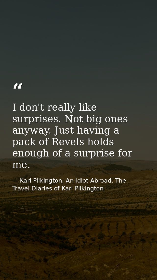 I don't really like surprises. Not big ones anyway. Just having a pack of Revels holds enough of a surprise for me. — Karl Pilkington, An Idiot Abroad: The Travel Diaries of Karl Pilkington