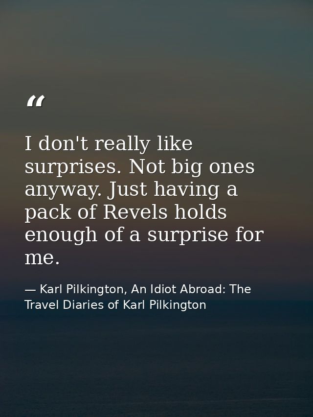 I don't really like surprises. Not big ones anyway. Just having a pack of Revels holds enough of a surprise for me. — Karl Pilkington, An Idiot Abroad: The Travel Diaries of Karl Pilkington