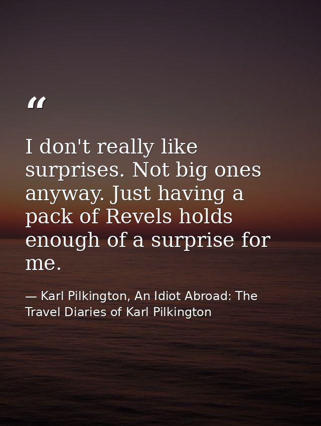 I don't really like surprises. Not big ones anyway. Just having a pack of Revels holds enough of a surprise for me. — Karl Pilkington, An Idiot Abroad: The Travel Diaries of Karl Pilkington