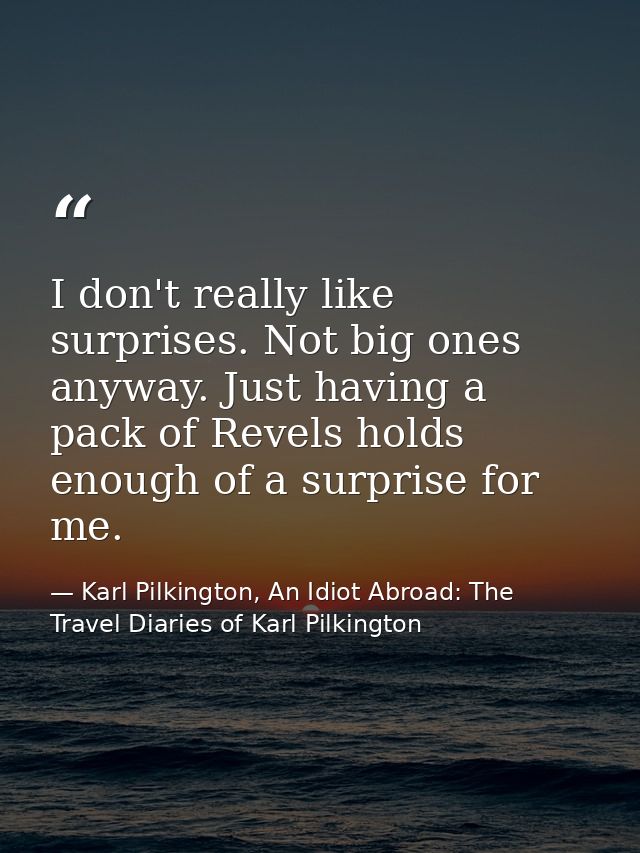 I don't really like surprises. Not big ones anyway. Just having a pack of Revels holds enough of a surprise for me. — Karl Pilkington, An Idiot Abroad: The Travel Diaries of Karl Pilkington