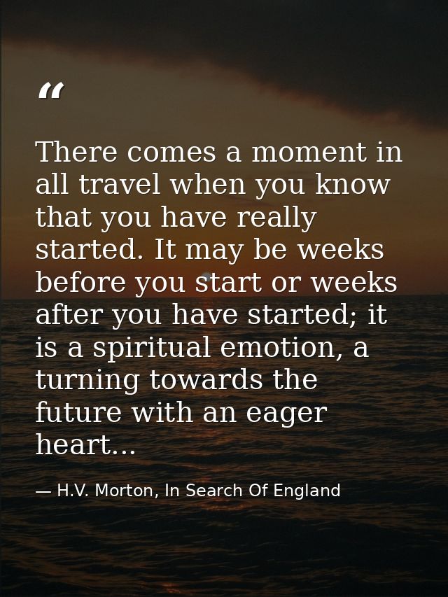 There comes a moment in all travel when you know that you have really started. It may be weeks before you start or weeks — H.V. Morton, In Search Of England