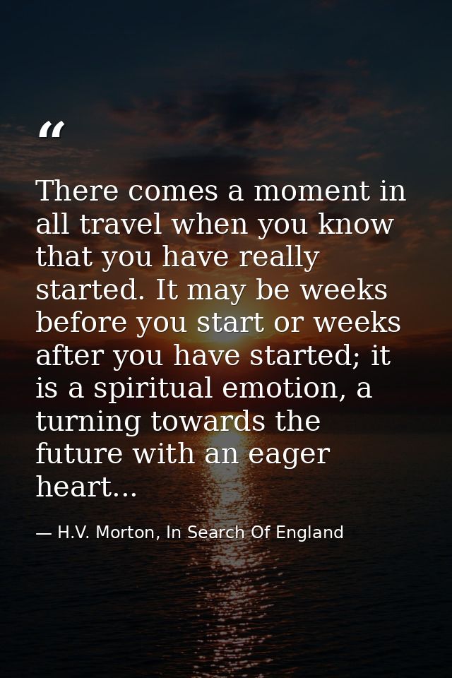 There comes a moment in all travel when you know that you have really started. It may be weeks before you start or weeks — H.V. Morton, In Search Of England