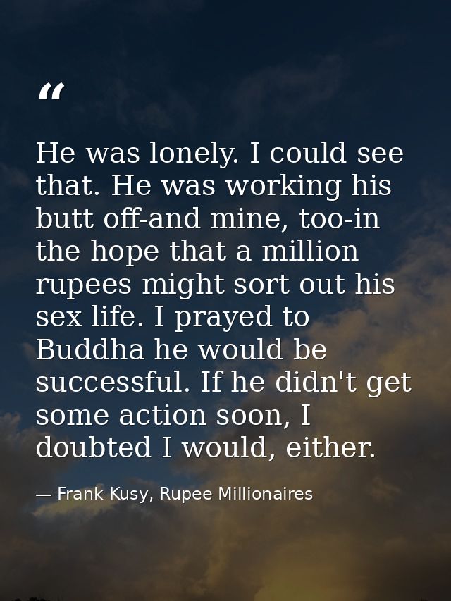 He was lonely. I could see that. He was working his butt off-and mine, too-in the hope that a million rupees might sort  — Frank Kusy, Rupee Millionaires