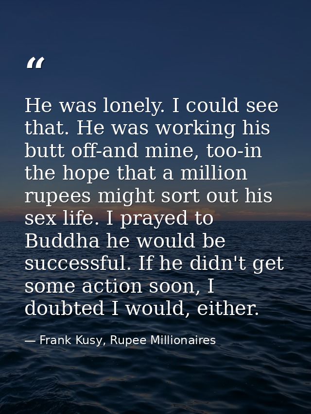 He was lonely. I could see that. He was working his butt off-and mine, too-in the hope that a million rupees might sort  — Frank Kusy, Rupee Millionaires