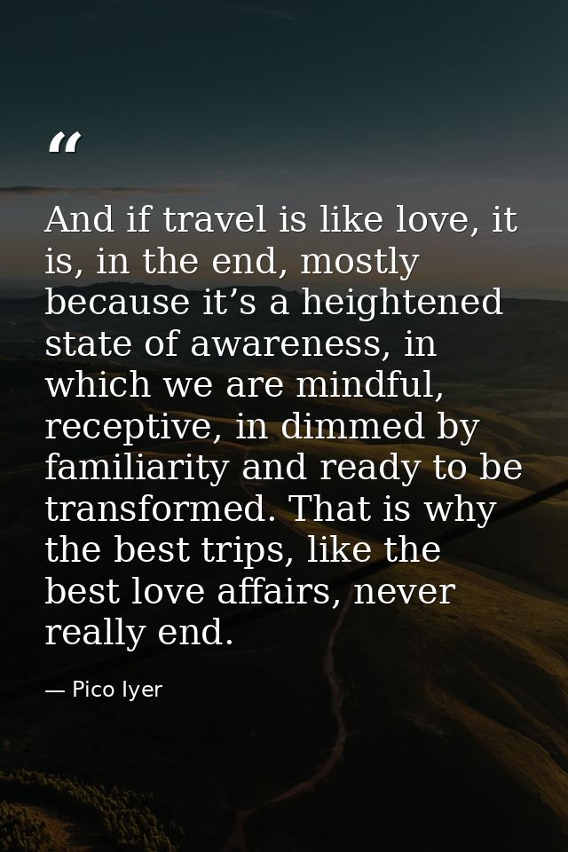 And if travel is like love, it is, in the end, mostly because it’s a heightened state of awareness, in which we are mind — Pico Iyer