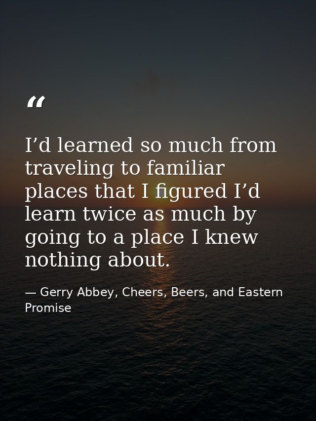 I’d learned so much from traveling to familiar places that I figured I’d learn twice as much by going to a place I knew  — Gerry Abbey, Cheers, Beers, and Eastern Promise