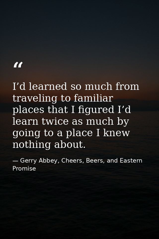 I’d learned so much from traveling to familiar places that I figured I’d learn twice as much by going to a place I knew  — Gerry Abbey, Cheers, Beers, and Eastern Promise