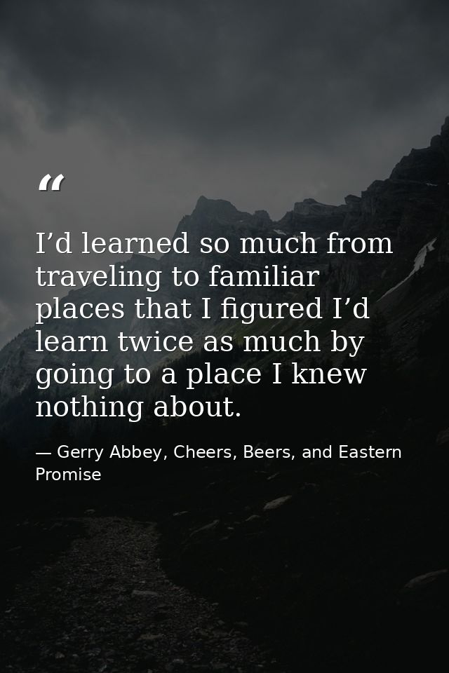 I’d learned so much from traveling to familiar places that I figured I’d learn twice as much by going to a place I knew  — Gerry Abbey, Cheers, Beers, and Eastern Promise