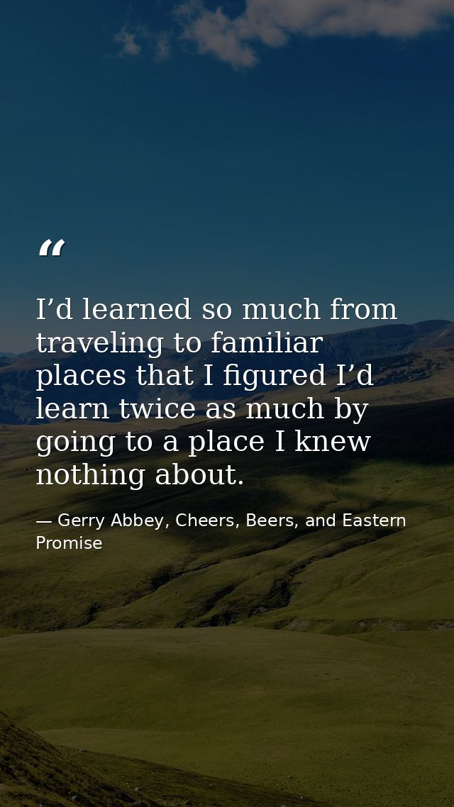 I’d learned so much from traveling to familiar places that I figured I’d learn twice as much by going to a place I knew  — Gerry Abbey, Cheers, Beers, and Eastern Promise