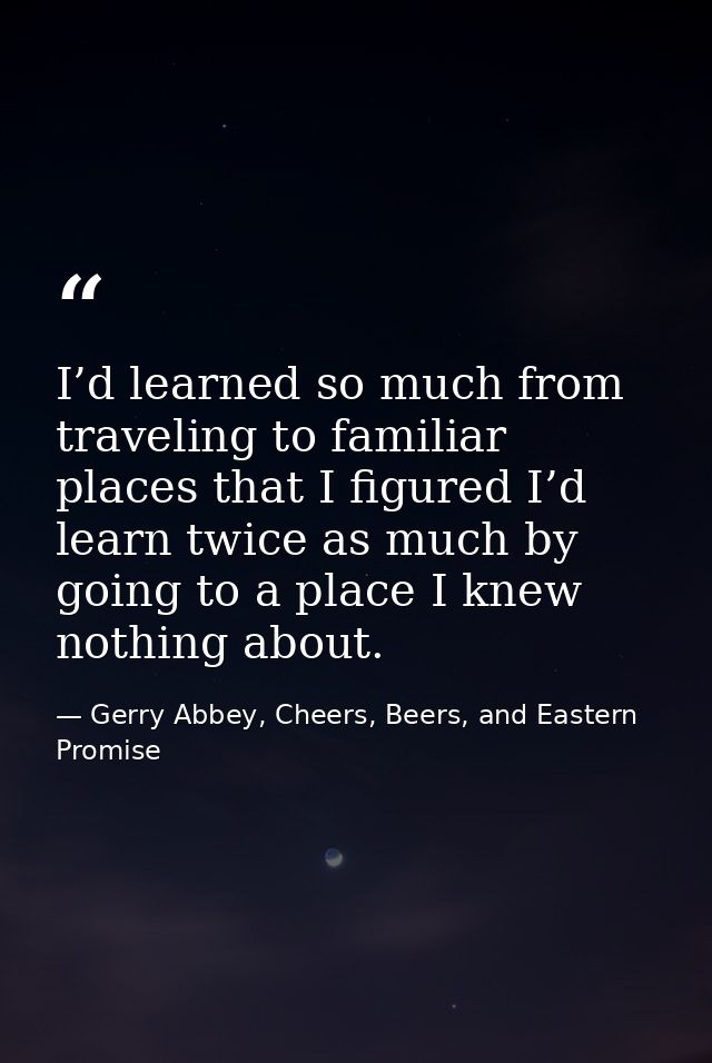 I’d learned so much from traveling to familiar places that I figured I’d learn twice as much by going to a place I knew  — Gerry Abbey, Cheers, Beers, and Eastern Promise