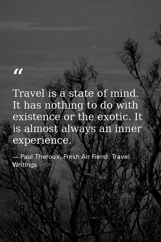 Travel is a state of mind. It has nothing to do with existence or the exotic. It is almost always an inner experience. — Paul Theroux, Fresh Air Fiend: Travel Writings