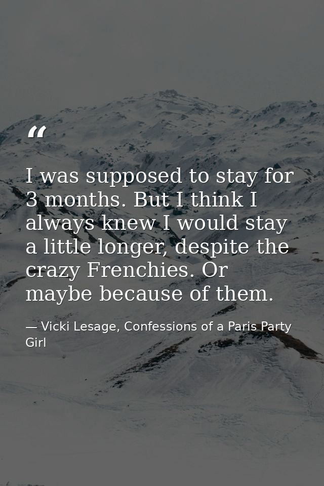 I was supposed to stay for 3 months. But I think I always knew I would stay a little longer, despite the crazy Frenchies — Vicki Lesage, Confessions of a Paris Party Girl