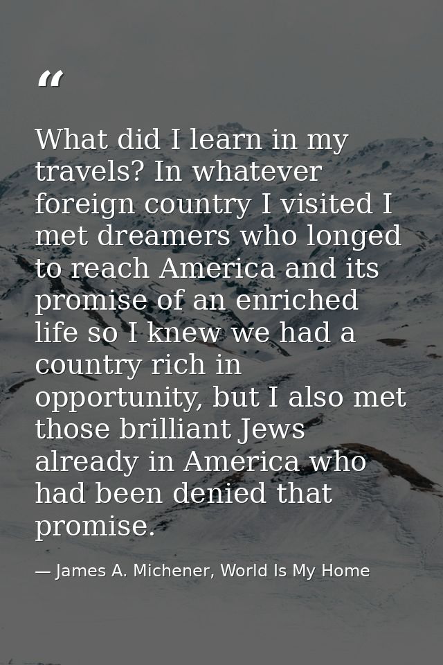 What did I learn in my travels? In whatever foreign country I visited I met dreamers who longed to reach America and its — James A. Michener, World Is My Home