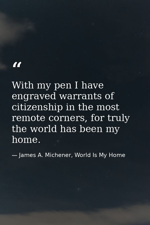 With my pen I have engraved warrants of citizenship in the most remote corners, for truly the world has been my home. — James A. Michener, World Is My Home
