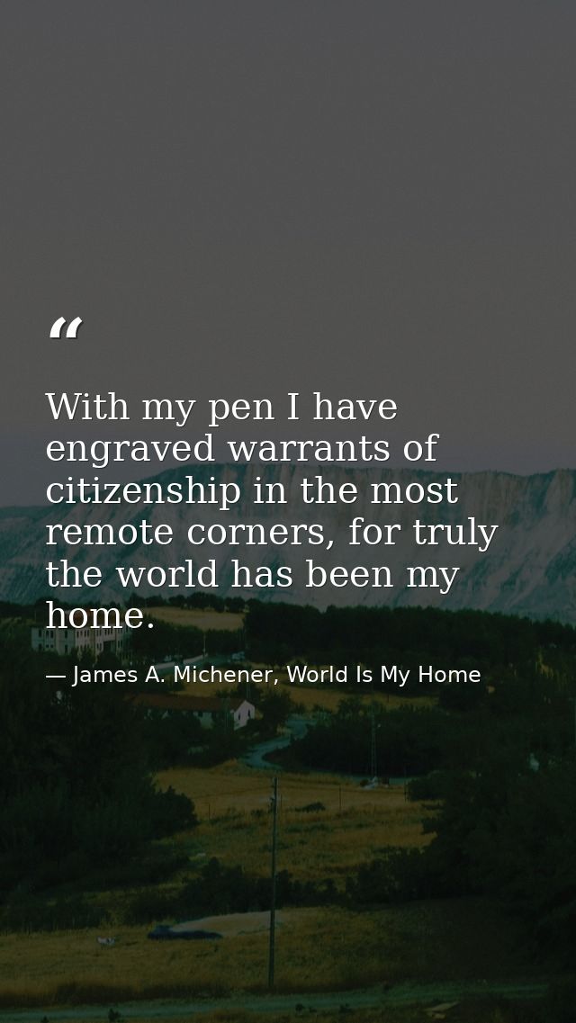 With my pen I have engraved warrants of citizenship in the most remote corners, for truly the world has been my home. — James A. Michener, World Is My Home