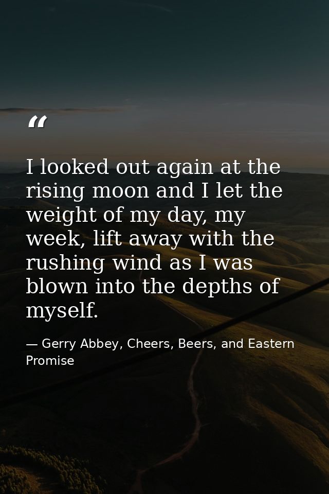 I looked out again at the rising moon and I let the weight of my day, my week, lift away with the rushing wind as I was  — Gerry Abbey, Cheers, Beers, and Eastern Promise