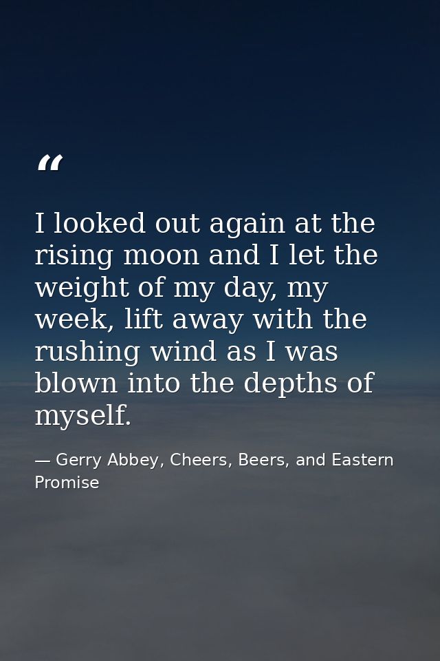 I looked out again at the rising moon and I let the weight of my day, my week, lift away with the rushing wind as I was  — Gerry Abbey, Cheers, Beers, and Eastern Promise