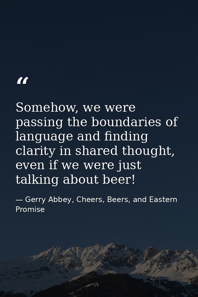 Somehow, we were passing the boundaries of language and finding clarity in shared thought, even if we were just talking  — Gerry Abbey, Cheers, Beers, and Eastern Promise