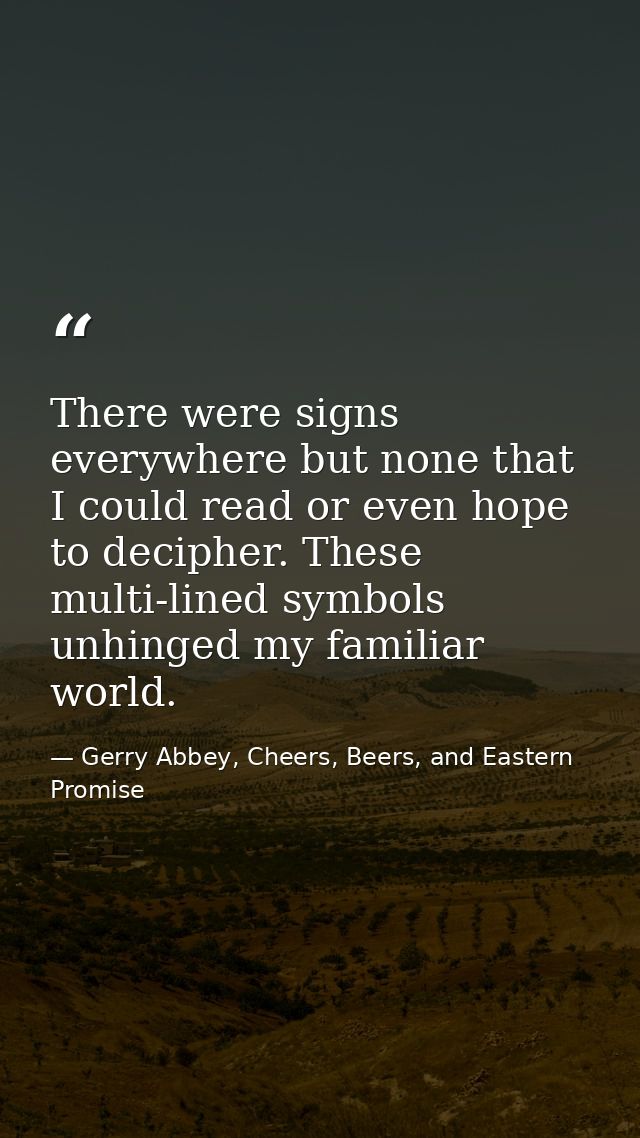There were signs everywhere but none that I could read or even hope to decipher. These multi-lined symbols unhinged my f — Gerry Abbey, Cheers, Beers, and Eastern Promise