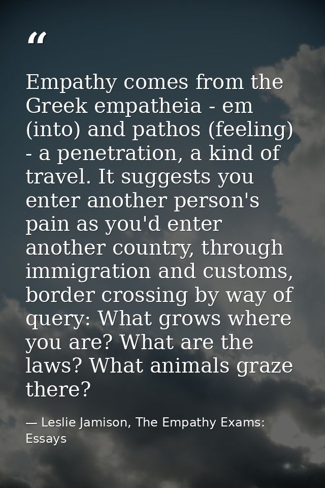 Empathy comes from the Greek empatheia - em (into) and pathos (feeling) - a penetration, a kind of travel. It suggests y — Leslie Jamison, The Empathy Exams: Essays