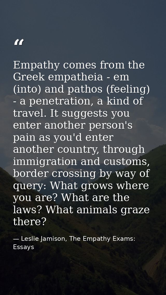 Empathy comes from the Greek empatheia - em (into) and pathos (feeling) - a penetration, a kind of travel. It suggests y — Leslie Jamison, The Empathy Exams: Essays