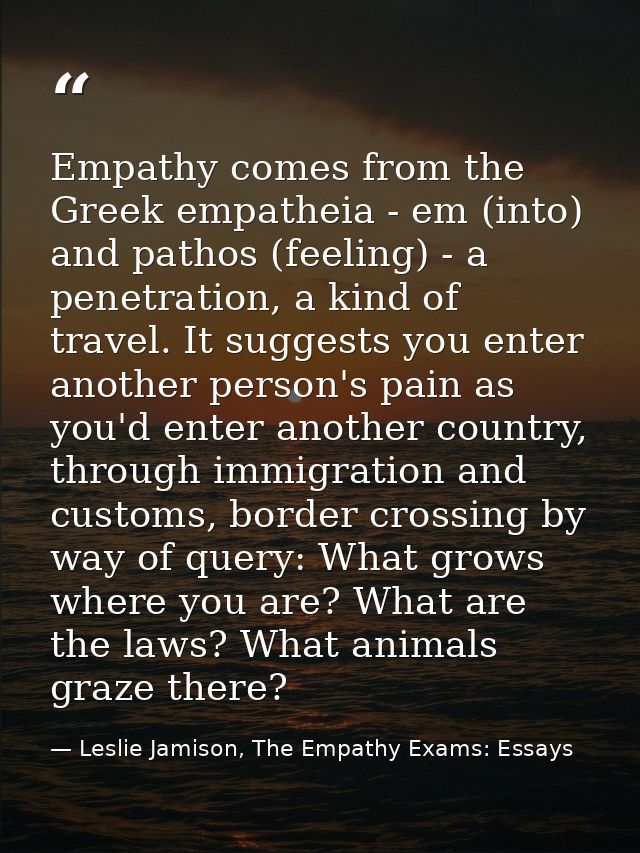 Empathy comes from the Greek empatheia - em (into) and pathos (feeling) - a penetration, a kind of travel. It suggests y — Leslie Jamison, The Empathy Exams: Essays