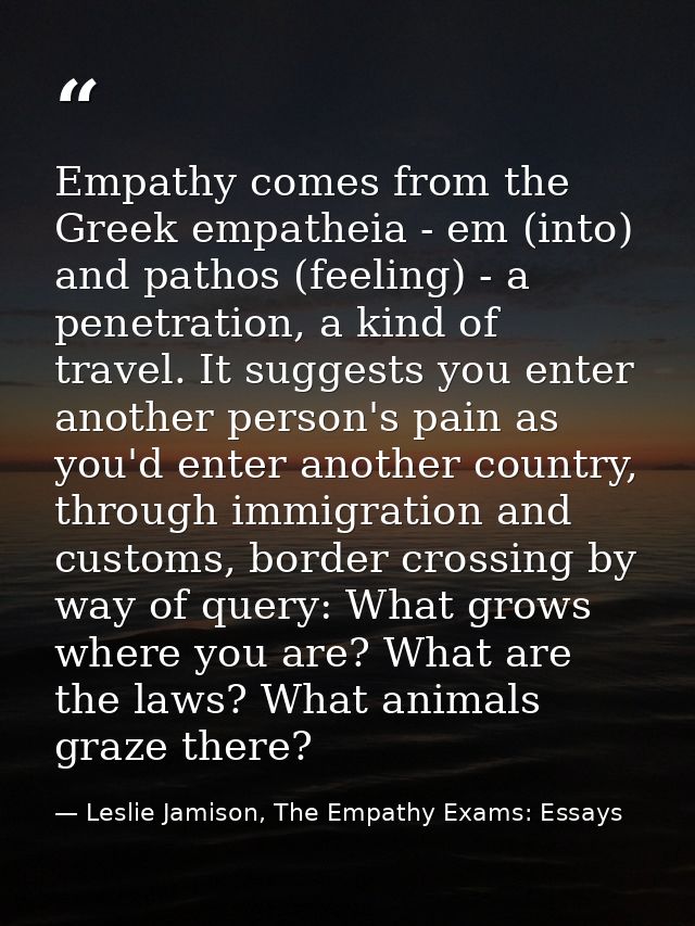 Empathy comes from the Greek empatheia - em (into) and pathos (feeling) - a penetration, a kind of travel. It suggests y — Leslie Jamison, The Empathy Exams: Essays