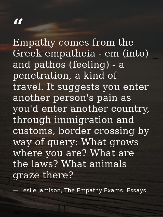 Empathy comes from the Greek empatheia - em (into) and pathos (feeling) - a penetration, a kind of travel. It suggests y — Leslie Jamison, The Empathy Exams: Essays