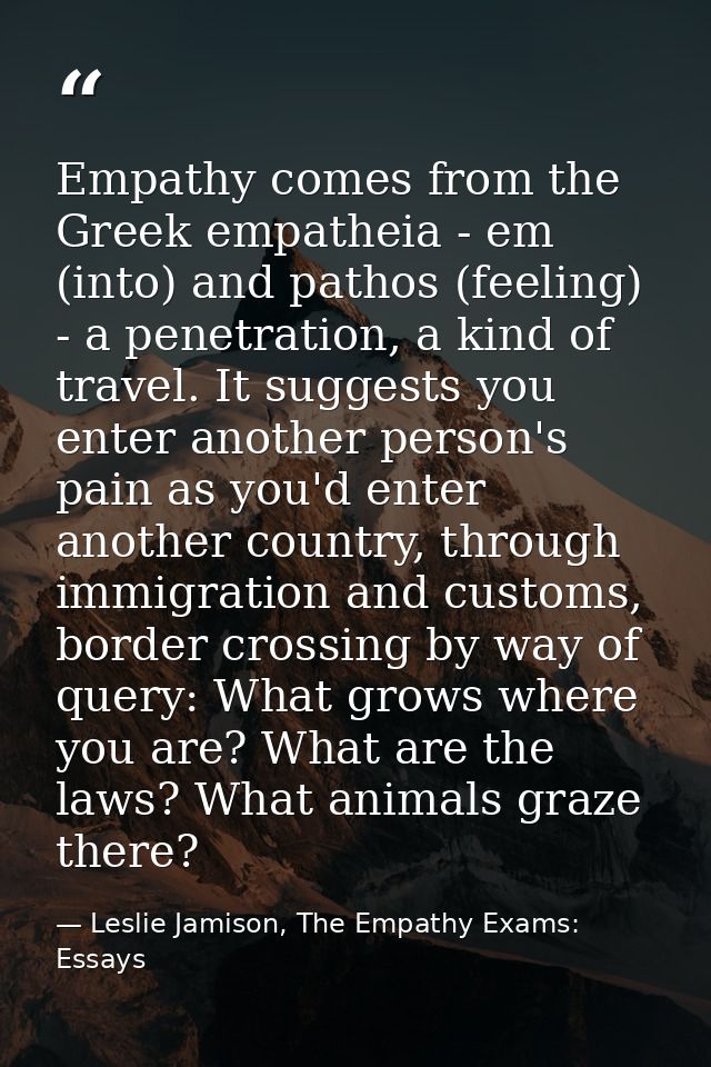 Empathy comes from the Greek empatheia - em (into) and pathos (feeling) - a penetration, a kind of travel. It suggests y — Leslie Jamison, The Empathy Exams: Essays