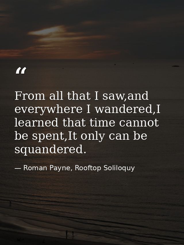 From all that I saw,and everywhere I wandered,I learned that time cannot be spent,It only can be squandered. — Roman Payne, Rooftop Soliloquy