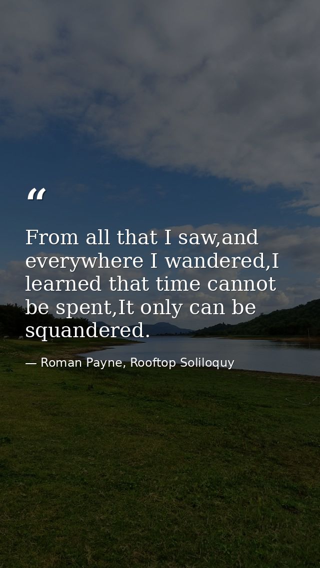 From all that I saw,and everywhere I wandered,I learned that time cannot be spent,It only can be squandered. — Roman Payne, Rooftop Soliloquy