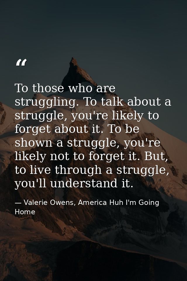 To those who are struggling. To talk about a struggle, you're likely to forget about it. To be shown a struggle, you're  — Valerie Owens, America Huh I'm Going Home