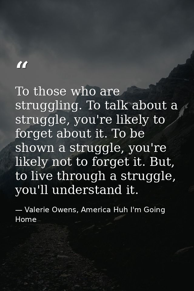 To those who are struggling. To talk about a struggle, you're likely to forget about it. To be shown a struggle, you're  — Valerie Owens, America Huh I'm Going Home
