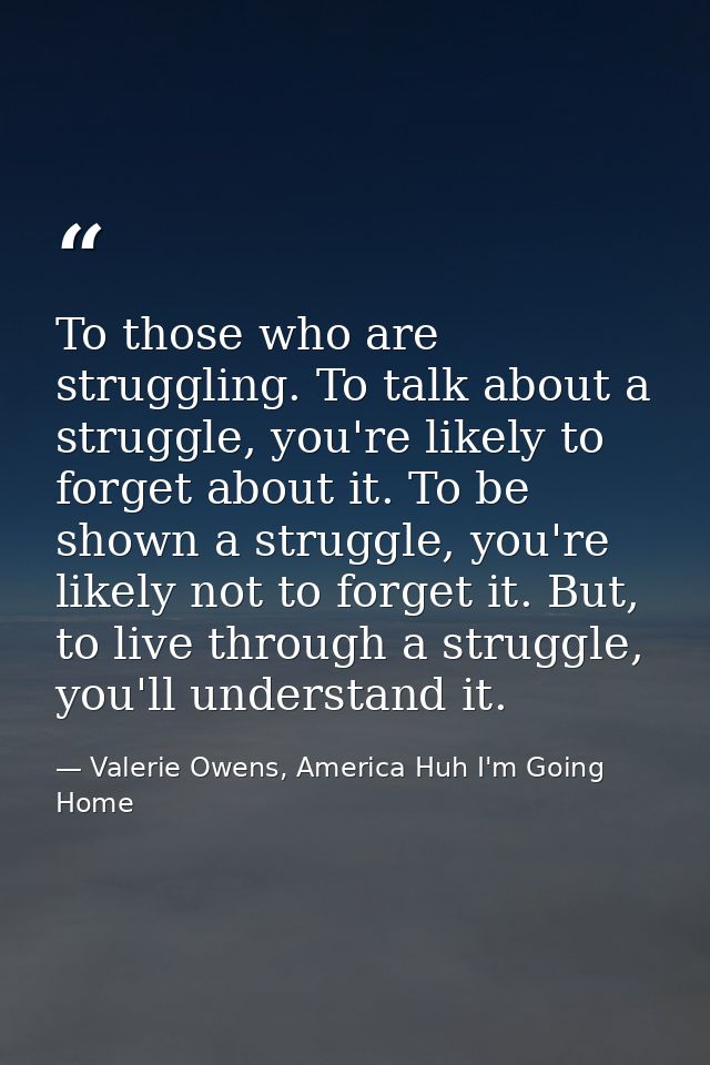 To those who are struggling. To talk about a struggle, you're likely to forget about it. To be shown a struggle, you're  — Valerie Owens, America Huh I'm Going Home