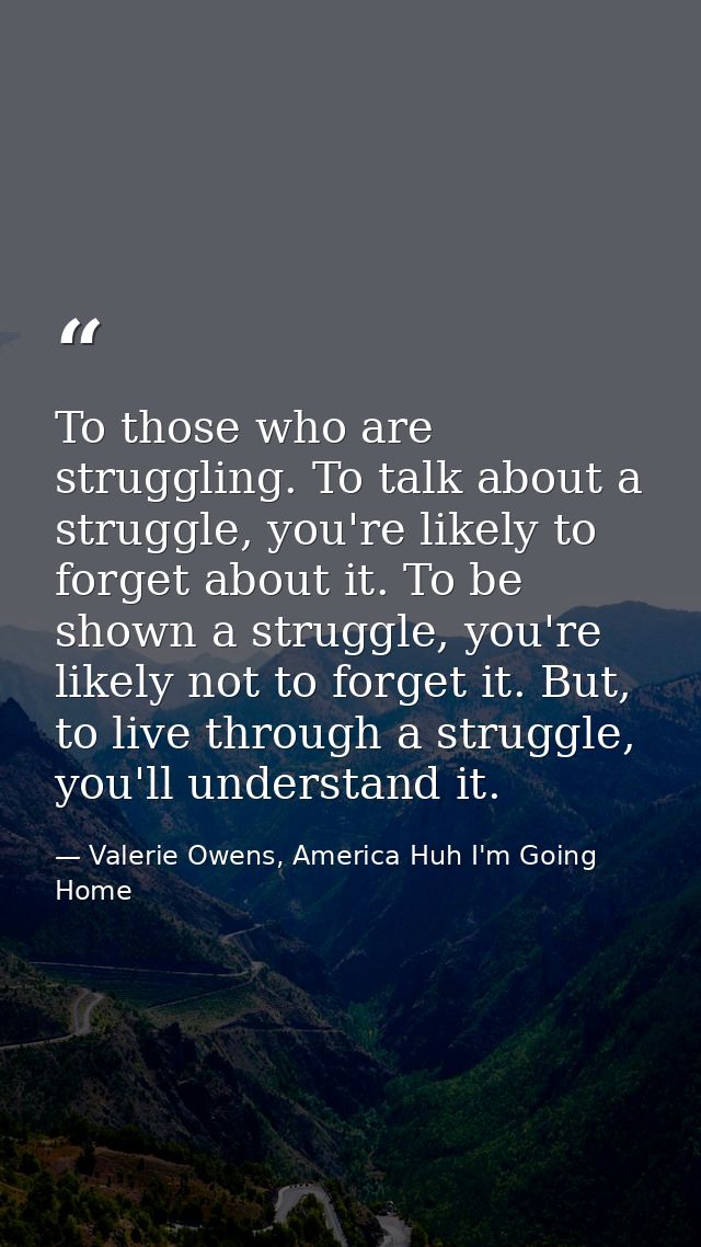 To those who are struggling. To talk about a struggle, you're likely to forget about it. To be shown a struggle, you're  — Valerie Owens, America Huh I'm Going Home