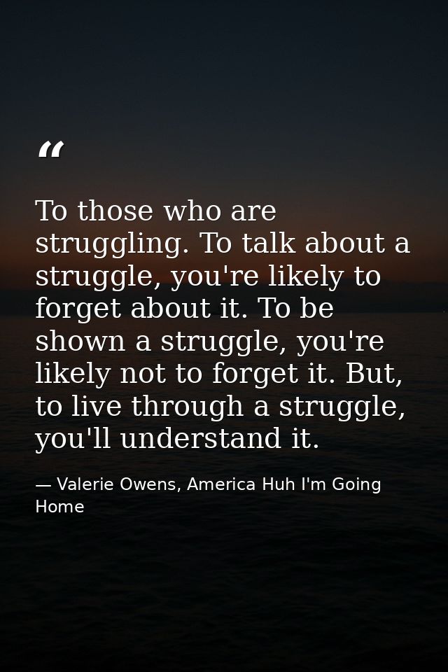 To those who are struggling. To talk about a struggle, you're likely to forget about it. To be shown a struggle, you're  — Valerie Owens, America Huh I'm Going Home