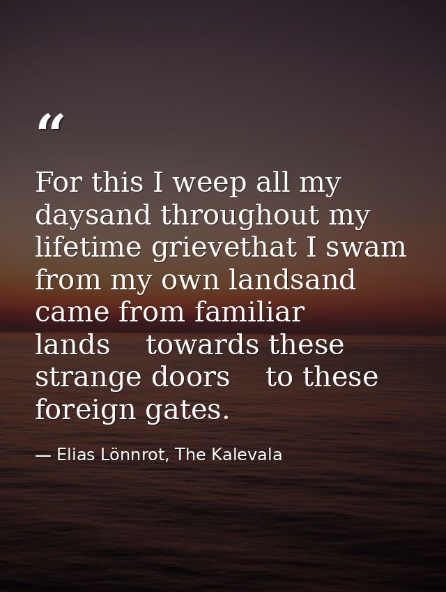 For this I weep all my daysand throughout my lifetime grievethat I swam from my own landsand came from familiar lands    — Elias Lönnrot, The Kalevala