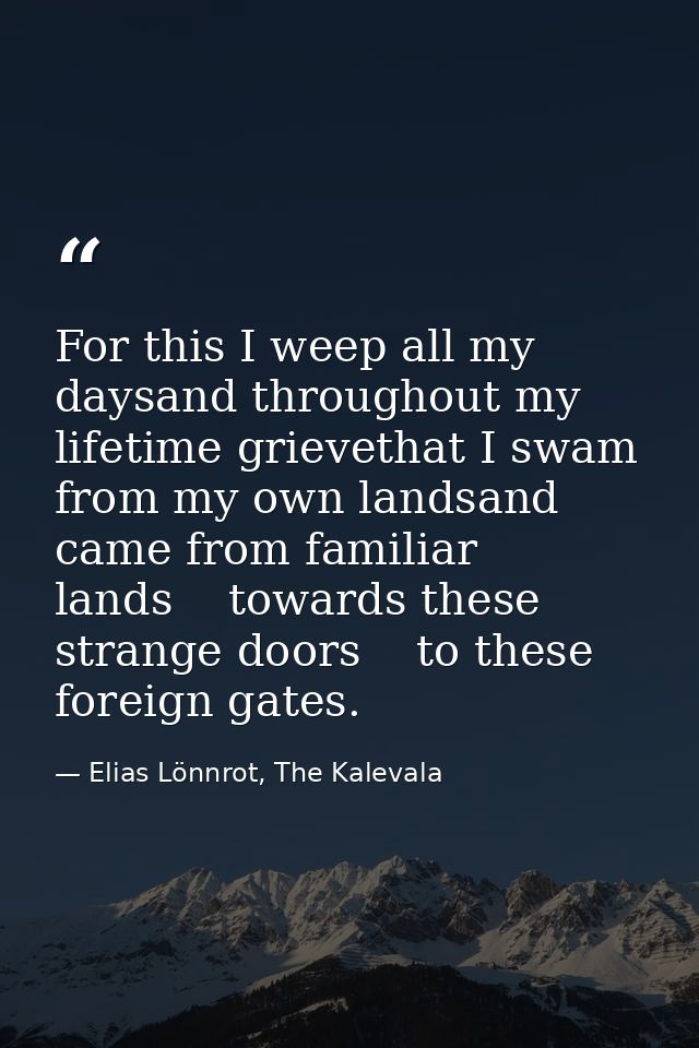 For this I weep all my daysand throughout my lifetime grievethat I swam from my own landsand came from familiar lands    — Elias Lönnrot, The Kalevala