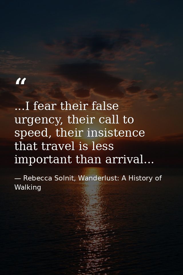 ...I fear their false urgency, their call to speed, their insistence that travel is less important than arrival... — Rebecca Solnit, Wanderlust: A History of Walking