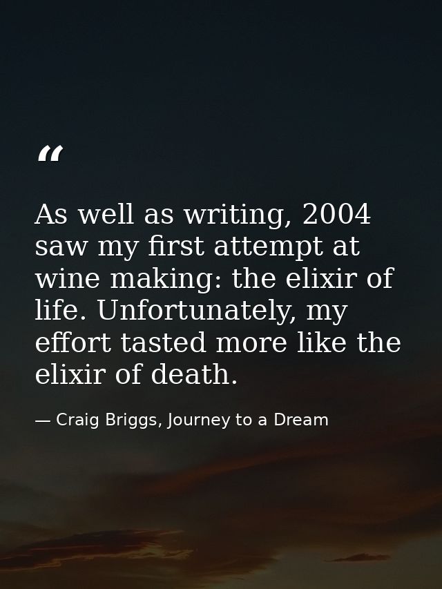 As well as writing, 2004 saw my first attempt at wine making: the elixir of life. Unfortunately, my effort tasted more l — Craig Briggs, Journey to a Dream