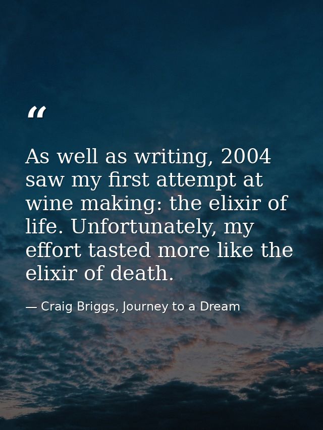 As well as writing, 2004 saw my first attempt at wine making: the elixir of life. Unfortunately, my effort tasted more l — Craig Briggs, Journey to a Dream