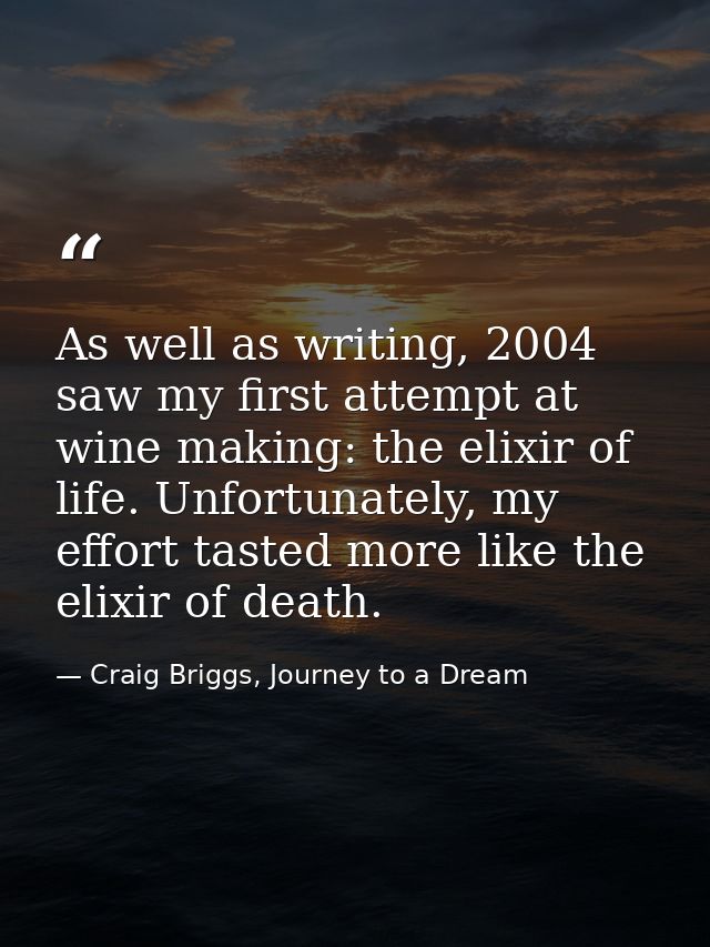 As well as writing, 2004 saw my first attempt at wine making: the elixir of life. Unfortunately, my effort tasted more l — Craig Briggs, Journey to a Dream