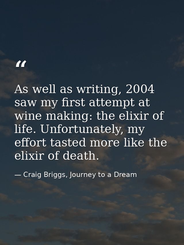 As well as writing, 2004 saw my first attempt at wine making: the elixir of life. Unfortunately, my effort tasted more l — Craig Briggs, Journey to a Dream