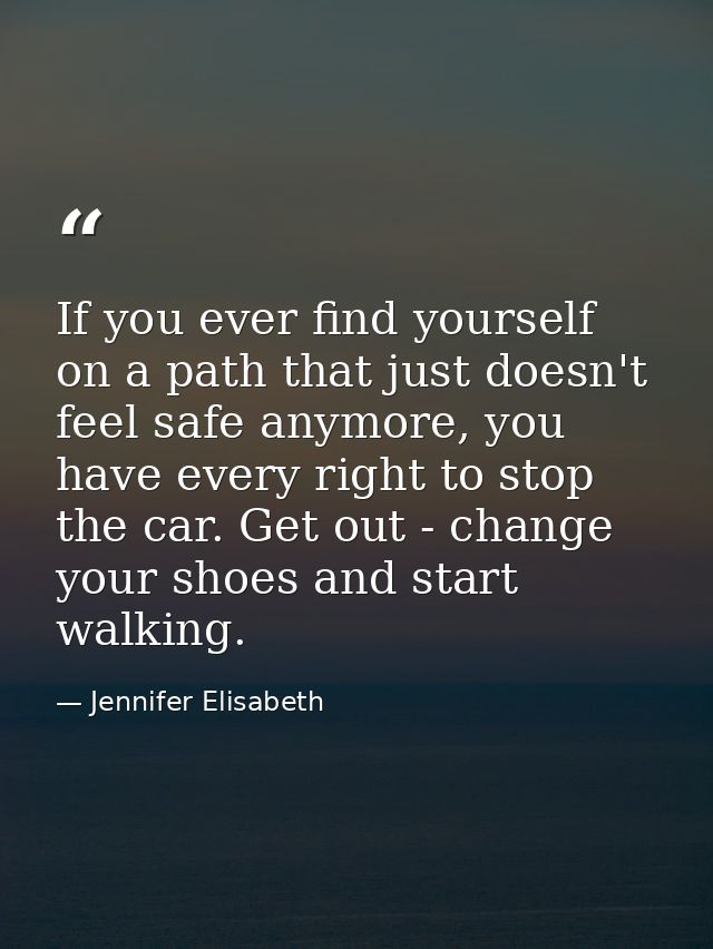 If you ever find yourself on a path that just doesn't feel safe anymore, you have every right to stop the car. Get out - — Jennifer Elisabeth