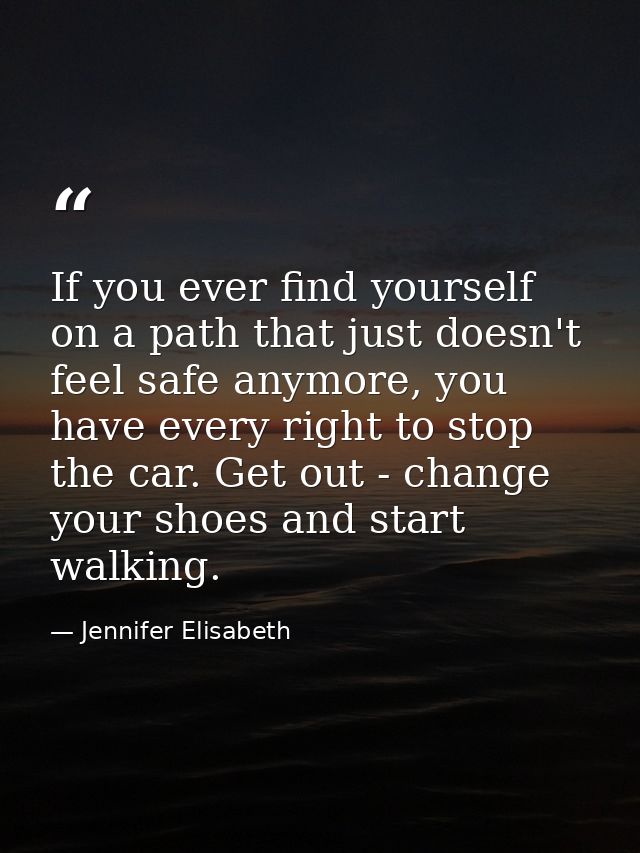 If you ever find yourself on a path that just doesn't feel safe anymore, you have every right to stop the car. Get out - — Jennifer Elisabeth