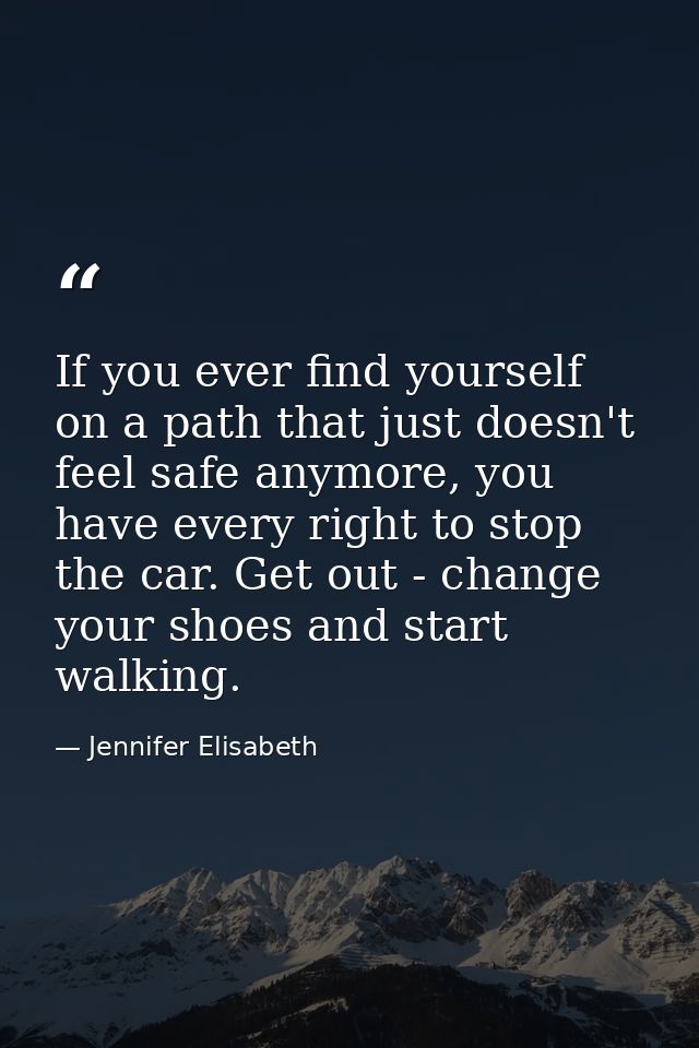 If you ever find yourself on a path that just doesn't feel safe anymore, you have every right to stop the car. Get out - — Jennifer Elisabeth